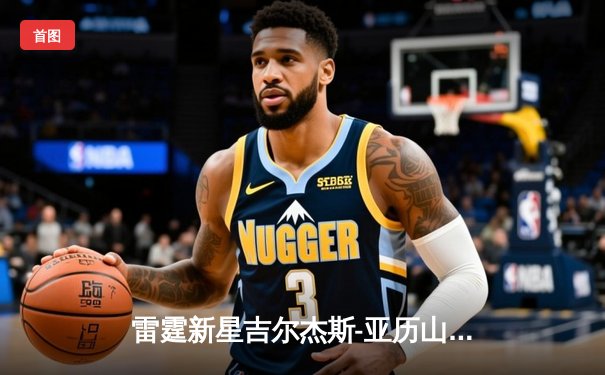 雷霆新星吉尔杰斯-亚历山大狂砍41分率队逆转掘金，约基奇空砍三双难救主