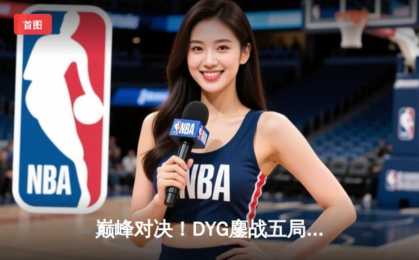 巅峰对决！DYG鏖战五局险胜eStarPro，久诚关键抢龙奠定胜局