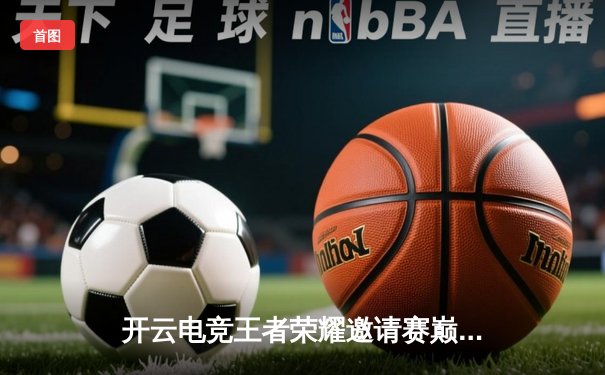 开云电竞王者荣耀邀请赛巅峰对决：星辰战队让二追三逆袭夺冠