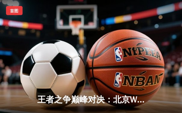 王者之争巅峰对决：北京WB鏖战五局险胜重庆狼队，暖阳镜天秀定乾坤