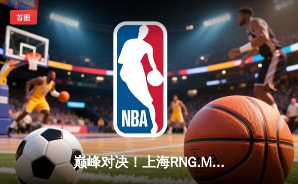 巅峰对决！上海RNG.M鏖战五局险胜成都AG超玩会，Fly关羽关键绕后定胜局