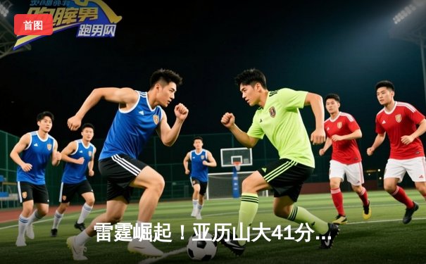 雷霆崛起！亚历山大41分创生涯新高，率队加时逆转卫冕冠军掘金